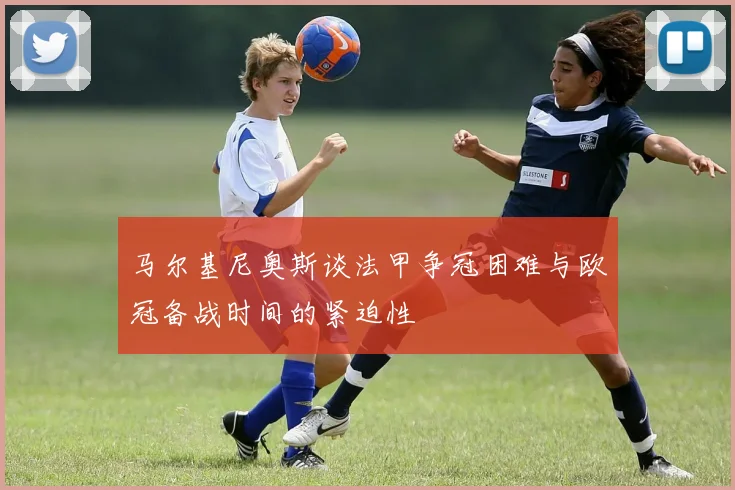 马尔基尼奥斯谈法甲争冠困难与欧冠备战时间的紧迫性