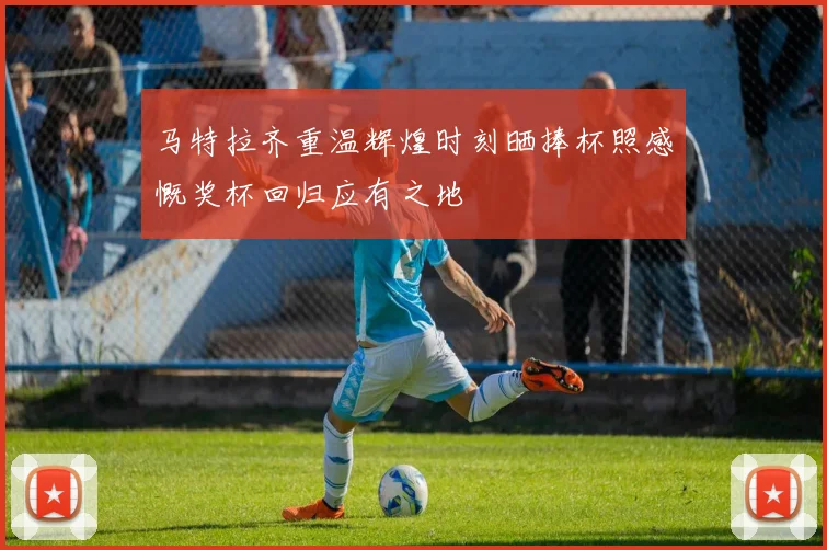 马特拉齐重温辉煌时刻晒捧杯照感慨奖杯回归应有之地