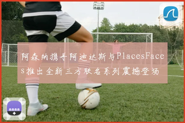 阿森纳携手阿迪达斯与PlacesFaces推出全新三方联名系列震撼登场