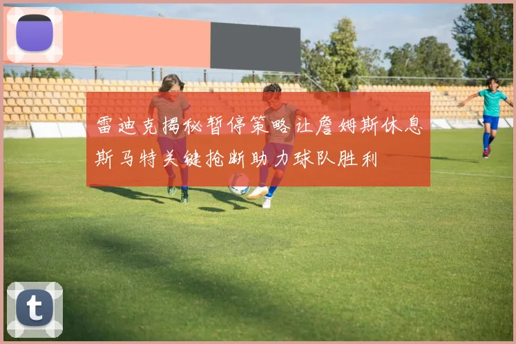 雷迪克揭秘暂停策略让詹姆斯休息斯马特关键抢断助力球队胜利