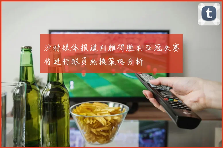 沙特媒体报道利雅得胜利亚冠决赛将进行球员轮换策略分析