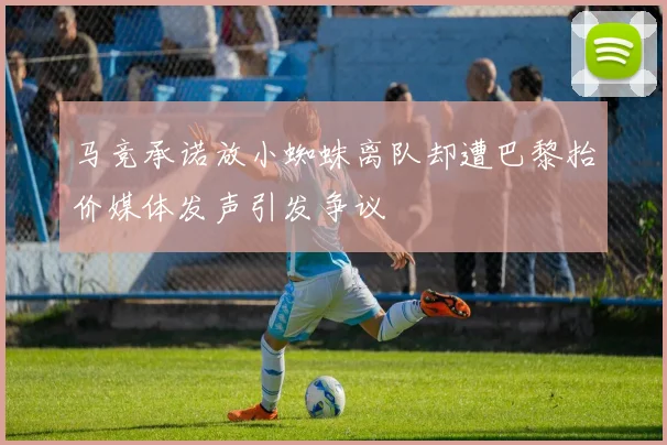马竞承诺放小蜘蛛离队却遭巴黎抬价媒体发声引发争议