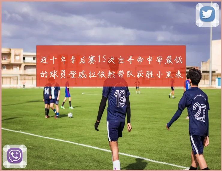 近十年季后赛15次出手命中率最低的球员登威拉依然带队获胜小里表现低迷仅得三分