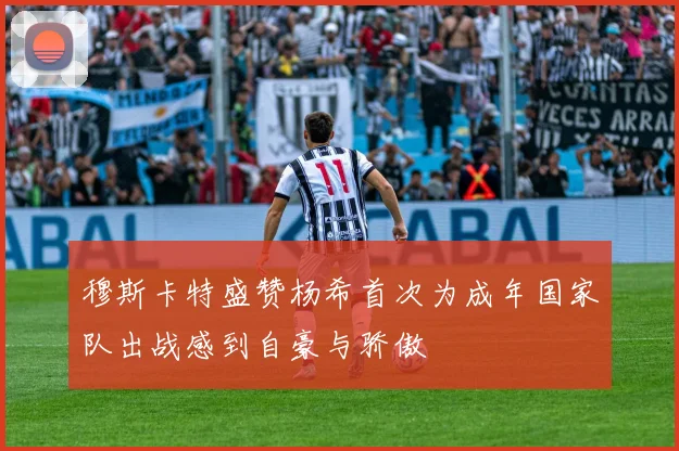 穆斯卡特盛赞杨希首次为成年国家队出战感到自豪与骄傲