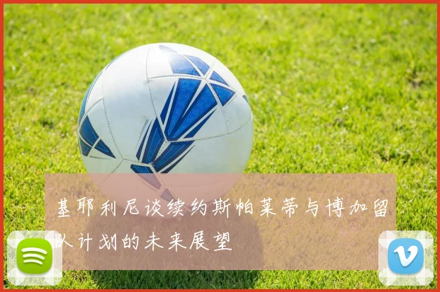 基耶利尼谈续约斯帕莱蒂与博加留队计划的未来展望