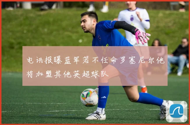 电讯报曝蓝军若不任命罗塞尼尔他将加盟其他英超球队