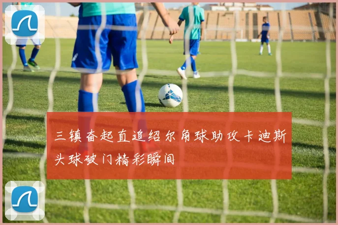三镇奋起直追绍尔角球助攻卡迪斯头球破门精彩瞬间