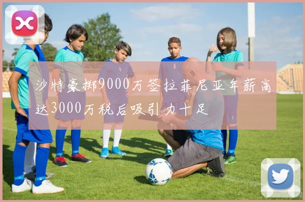 沙特豪掷9000万签拉菲尼亚年薪高达3000万税后吸引力十足