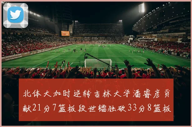 北体大加时逆转吉林大学潘睿彦贡献21分7篮板段世镭独砍33分8篮板表现抢眼