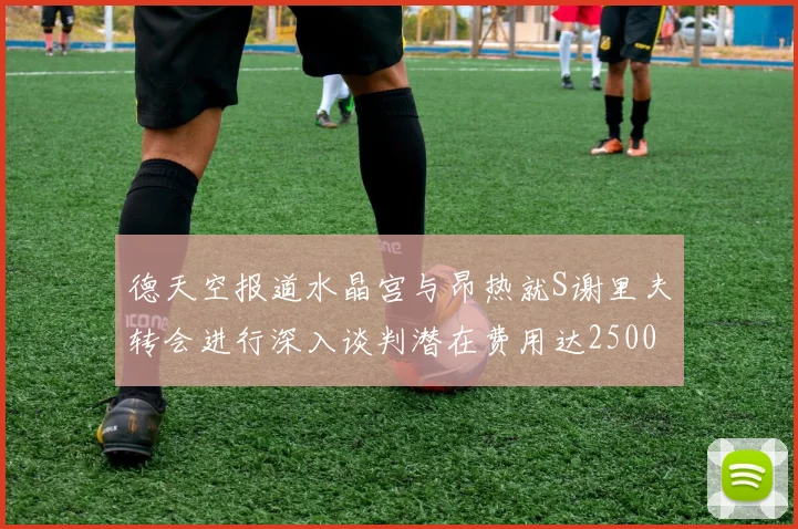 德天空报道水晶宫与昂热就S谢里夫转会进行深入谈判潜在费用达2500万欧元