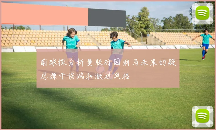 前球探分析曼联对因利马未来的疑虑源于伤病和激进风格