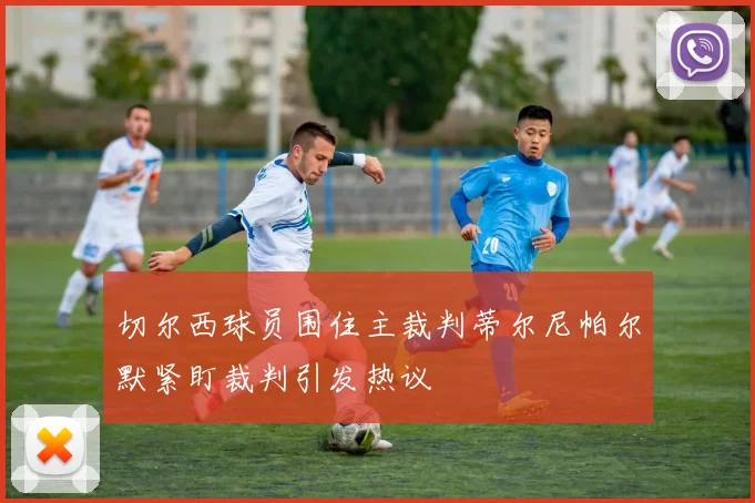 切尔西球员围住主裁判蒂尔尼帕尔默紧盯裁判引发热议