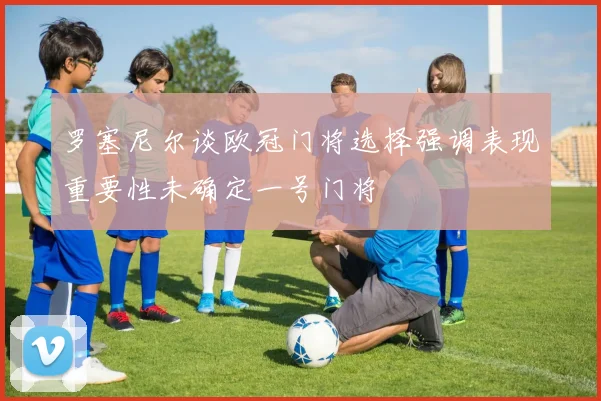 罗塞尼尔谈欧冠门将选择强调表现重要性未确定一号门将