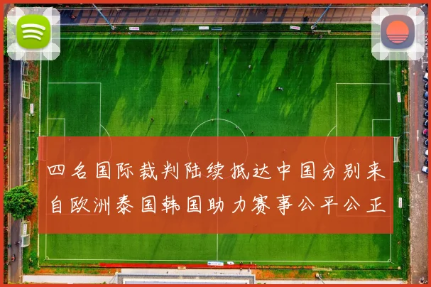 四名国际裁判陆续抵达中国分别来自欧洲泰国韩国助力赛事公平公正