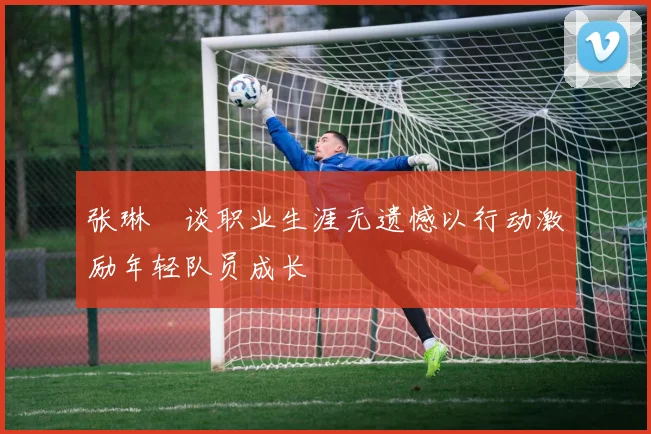张琳芃谈职业生涯无遗憾以行动激励年轻队员成长