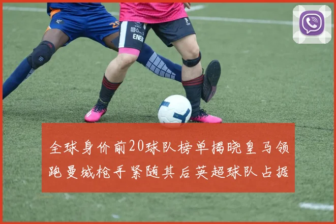 全球身价前20球队榜单揭晓皇马领跑曼城枪手紧随其后英超球队占据多数