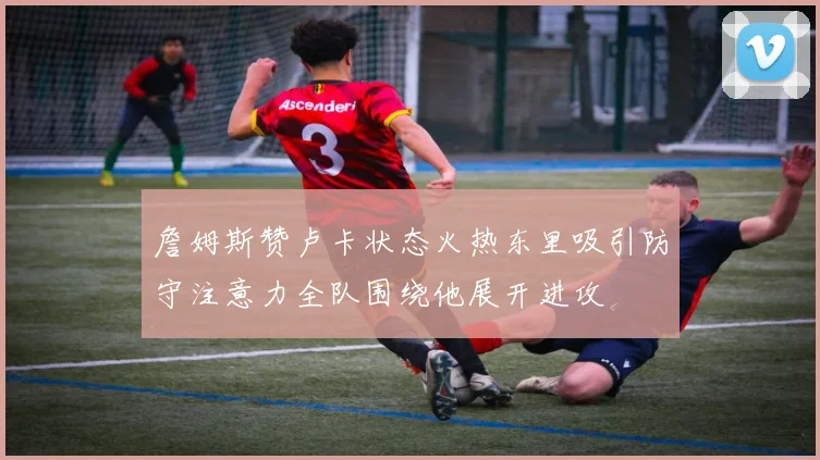 詹姆斯赞卢卡状态火热东里吸引防守注意力全队围绕他展开进攻
