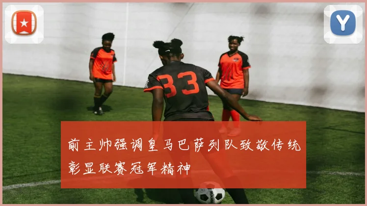 前主帅强调皇马巴萨列队致敬传统彰显联赛冠军精神