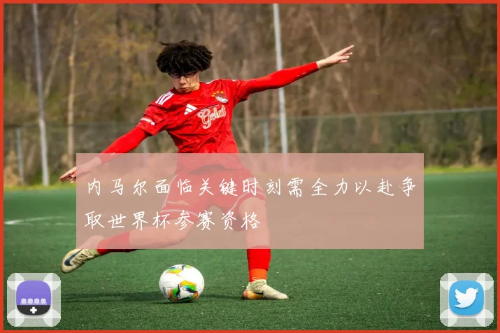 内马尔面临关键时刻需全力以赴争取世界杯参赛资格