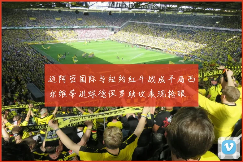 迈阿密国际与纽约红牛战成平局西尔维蒂进球德保罗助攻表现抢眼