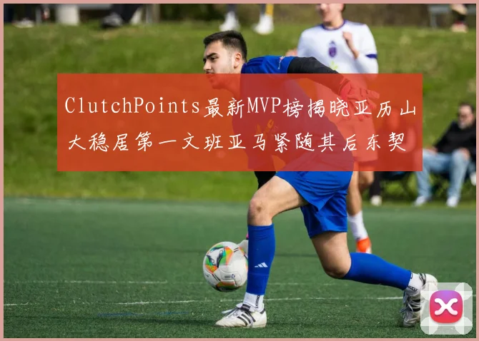 ClutchPoints最新MVP榜揭晓亚历山大稳居第一文班亚马紧随其后东契奇位列第三