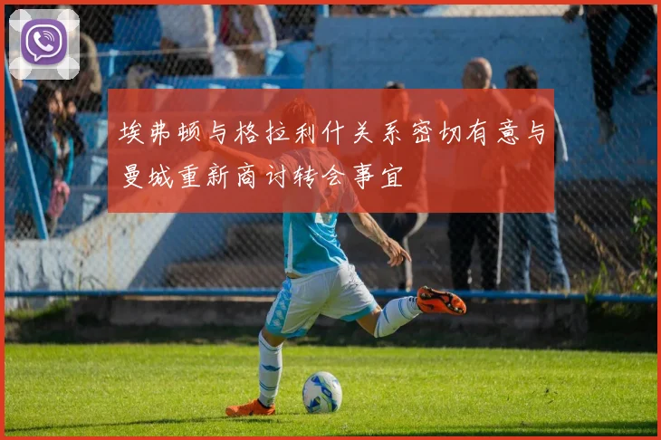 埃弗顿与格拉利什关系密切有意与曼城重新商讨转会事宜